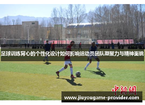 足球训练背心的个性化设计如何影响运动员团队凝聚力与精神面貌