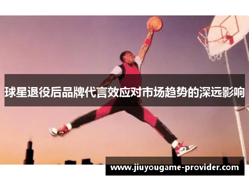 球星退役后品牌代言效应对市场趋势的深远影响